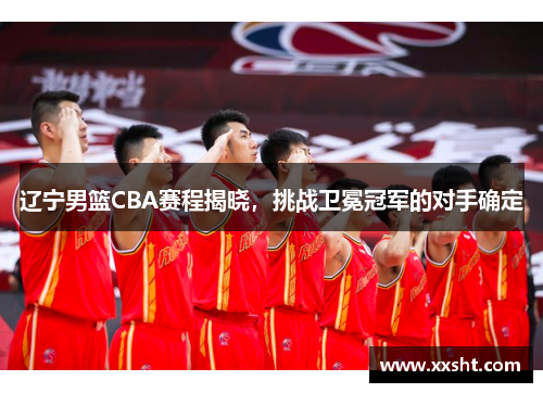 辽宁男篮CBA赛程揭晓，挑战卫冕冠军的对手确定