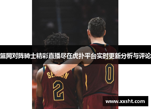 篮网对阵骑士精彩直播尽在虎扑平台实时更新分析与评论