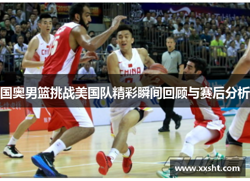国奥男篮挑战美国队精彩瞬间回顾与赛后分析