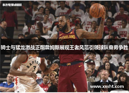 骑士与猛龙激战正酣詹姆斯展现王者风范引领球队奋勇争胜