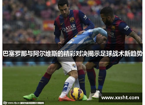 巴塞罗那与阿尔维斯的精彩对决揭示足球战术新趋势